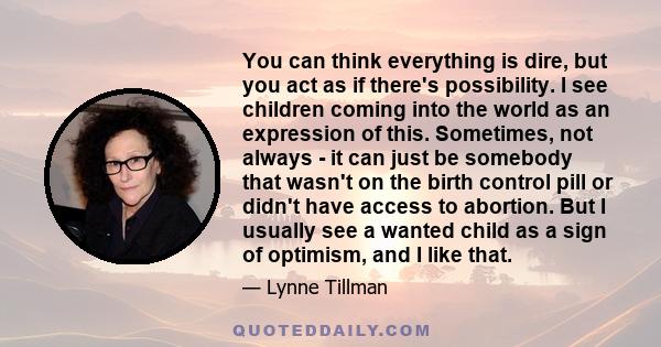 You can think everything is dire, but you act as if there's possibility. I see children coming into the world as an expression of this. Sometimes, not always - it can just be somebody that wasn't on the birth control