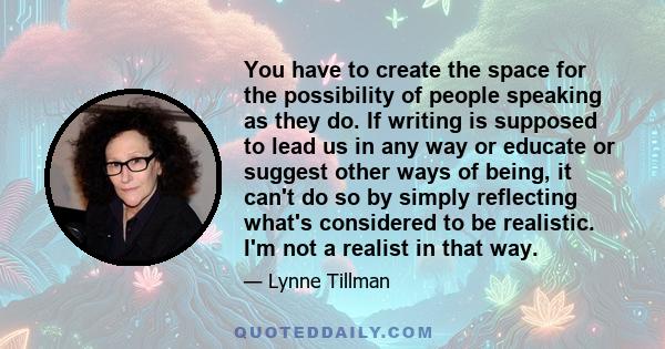 You have to create the space for the possibility of people speaking as they do. If writing is supposed to lead us in any way or educate or suggest other ways of being, it can't do so by simply reflecting what's