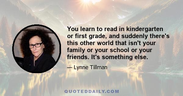 You learn to read in kindergarten or first grade, and suddenly there's this other world that isn't your family or your school or your friends. It's something else.