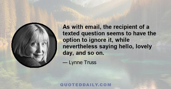 As with email, the recipient of a texted question seems to have the option to ignore it, while nevertheless saying hello, lovely day, and so on.