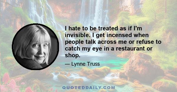 I hate to be treated as if I'm invisible. I get incensed when people talk across me or refuse to catch my eye in a restaurant or shop.