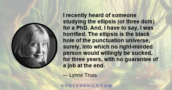 I recently heard of someone studying the ellipsis (or three dots) for a PhD. And, I have to say, I was horrified. The ellipsis is the black hole of the punctuation universe, surely, into which no right-minded person