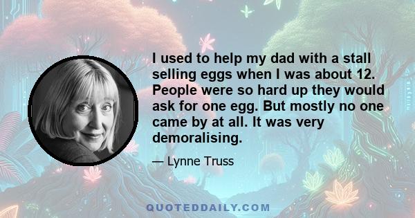 I used to help my dad with a stall selling eggs when I was about 12. People were so hard up they would ask for one egg. But mostly no one came by at all. It was very demoralising.