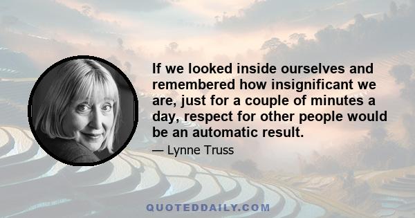 If we looked inside ourselves and remembered how insignificant we are, just for a couple of minutes a day, respect for other people would be an automatic result.