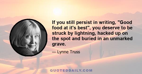 If you still persist in writing, Good food at it's best, you deserve to be struck by lightning, hacked up on the spot and buried in an unmarked grave.