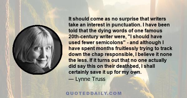 It should come as no surprise that writers take an interest in punctuation. I have been told that the dying words of one famous 20th-century writer were, I should have used fewer semicolons - and although I have spent