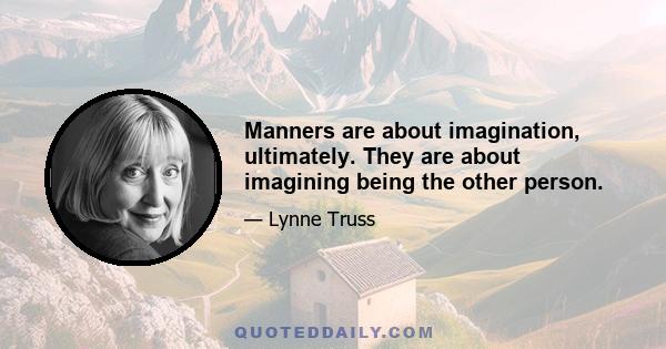 Manners are about imagination, ultimately. They are about imagining being the other person.