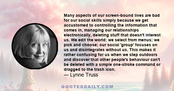 Many aspects of our screen-bound lives are bad for our social skills simply because we get accustomed to controlling the information that comes in, managing our relationships electronically, deleting stuff that doesn't