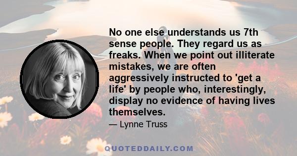 No one else understands us 7th sense people. They regard us as freaks. When we point out illiterate mistakes, we are often aggressively instructed to 'get a life' by people who, interestingly, display no evidence of