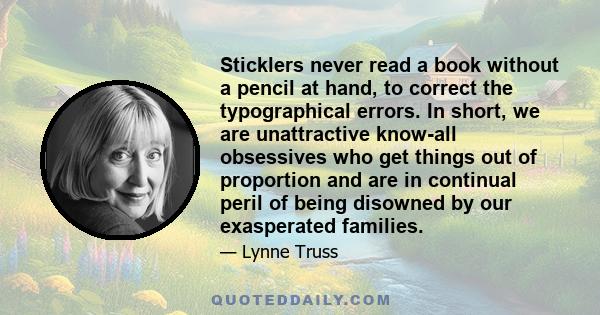 Sticklers never read a book without a pencil at hand, to correct the typographical errors. In short, we are unattractive know-all obsessives who get things out of proportion and are in continual peril of being disowned