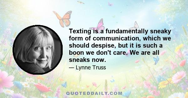 Texting is a fundamentally sneaky form of communication, which we should despise, but it is such a boon we don't care. We are all sneaks now.