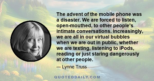 The advent of the mobile phone was a disaster. We are forced to listen, open-mouthed, to other people's intimate conversations. Increasingly, we are all in our virtual bubbles when we are out in public, whether we are