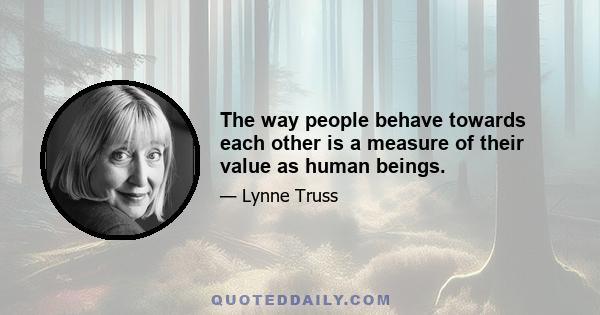 The way people behave towards each other is a measure of their value as human beings.