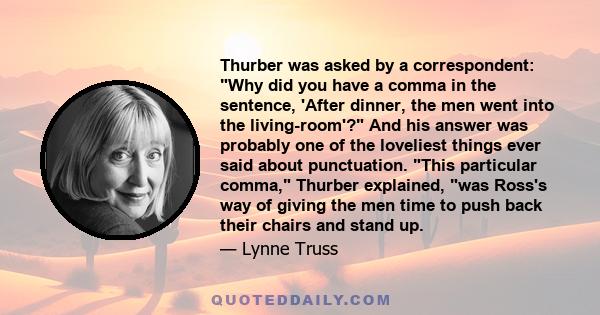 Thurber was asked by a correspondent: Why did you have a comma in the sentence, 'After dinner, the men went into the living-room'? And his answer was probably one of the loveliest things ever said about punctuation.