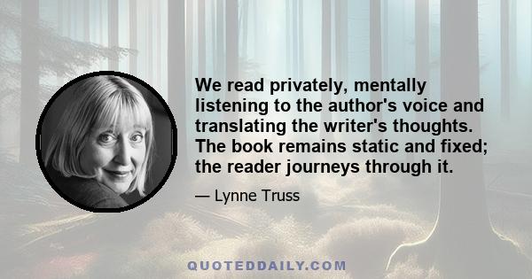 We read privately, mentally listening to the author's voice and translating the writer's thoughts. The book remains static and fixed; the reader journeys through it.