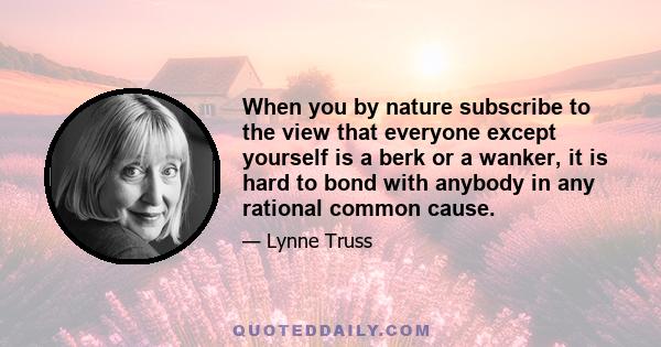 When you by nature subscribe to the view that everyone except yourself is a berk or a wanker, it is hard to bond with anybody in any rational common cause.