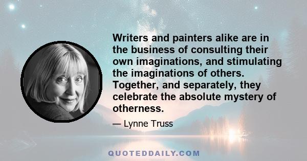 Writers and painters alike are in the business of consulting their own imaginations, and stimulating the imaginations of others. Together, and separately, they celebrate the absolute mystery of otherness.