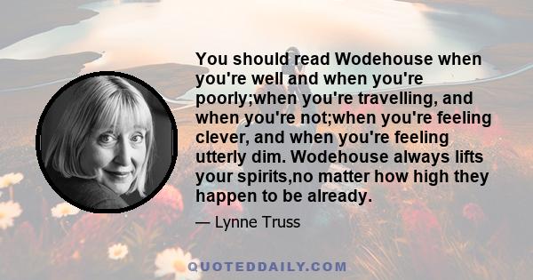 You should read Wodehouse when you're well and when you're poorly;when you're travelling, and when you're not;when you're feeling clever, and when you're feeling utterly dim. Wodehouse always lifts your spirits,no