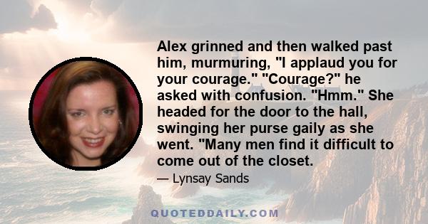 Alex grinned and then walked past him, murmuring, I applaud you for your courage. Courage? he asked with confusion. Hmm. She headed for the door to the hall, swinging her purse gaily as she went. Many men find it