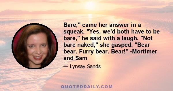 Bare, came her answer in a squeak. Yes, we'd both have to be bare, he said with a laugh. Not bare naked, she gasped. Bear bear. Furry bear. Bear! -Mortimer and Sam