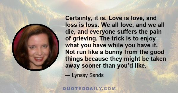 Certainly, it is. Love is love, and loss is loss. We all love, and we all die, and everyone suffers the pain of grieving. The trick is to enjoy what you have while you have it. Not run like a bunny from the good things