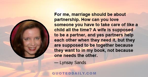 For me, marriage should be about partnership. How can you love someone you have to take care of like a child all the time? A wife is supposed to be a partner, and yes partners help each other when they need it, but they 