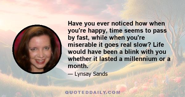 Have you ever noticed how when you're happy, time seems to pass by fast, while when you're miserable it goes real slow? Life would have been a blink with you whether it lasted a millennium or a month.