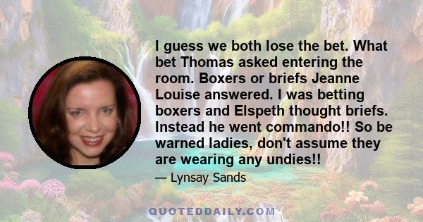 I guess we both lose the bet. What bet Thomas asked entering the room. Boxers or briefs Jeanne Louise answered. I was betting boxers and Elspeth thought briefs. Instead he went commando!! So be warned ladies, don't