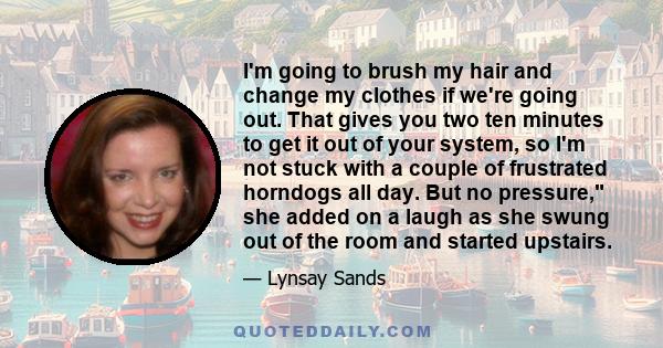 I'm going to brush my hair and change my clothes if we're going out. That gives you two ten minutes to get it out of your system, so I'm not stuck with a couple of frustrated horndogs all day. But no pressure, she added 