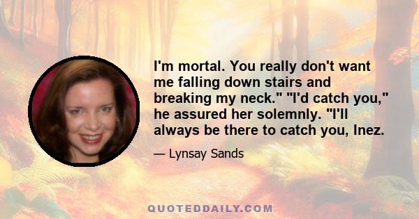 I'm mortal. You really don't want me falling down stairs and breaking my neck. I'd catch you, he assured her solemnly. I'll always be there to catch you, Inez.