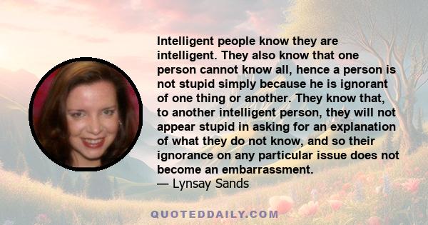 Intelligent people know they are intelligent. They also know that one person cannot know all, hence a person is not stupid simply because he is ignorant of one thing or another. They know that, to another intelligent