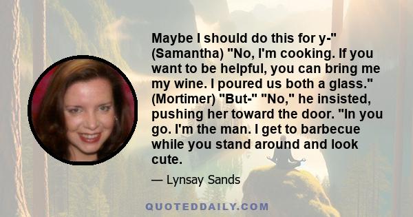 Maybe I should do this for y- (Samantha) No, I'm cooking. If you want to be helpful, you can bring me my wine. I poured us both a glass. (Mortimer) But- No, he insisted, pushing her toward the door. In you go. I'm the