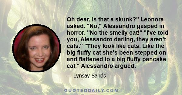 Oh dear, is that a skunk? Leonora asked. No, Alessandro gasped in horror. No the smelly cat! I've told you, Alessandro darling, they aren't cats. They look like cats. Like the big fluffy cat she's been stepped on and