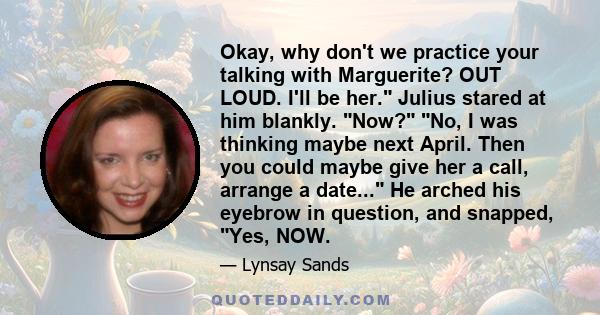 Okay, why don't we practice your talking with Marguerite? OUT LOUD. I'll be her. Julius stared at him blankly. Now? No, I was thinking maybe next April. Then you could maybe give her a call, arrange a date... He arched