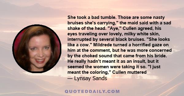 She took a bad tumble. Those are some nasty bruises she's carrying, the maid said with a sad shake of the head. Aye, Cullen agreed, his eyes traveling over lovely, milky white skin, interrupted by several black bruises. 