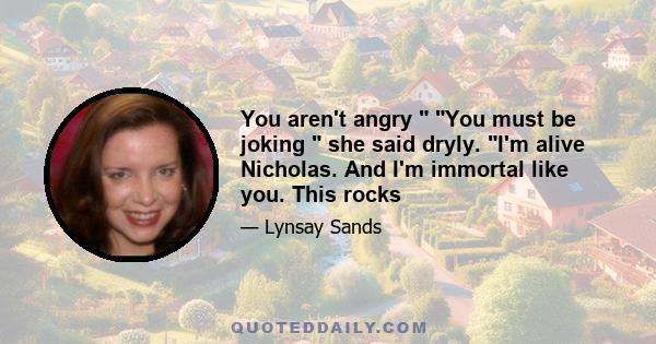 You aren't angry  You must be joking  she said dryly. I'm alive Nicholas. And I'm immortal like you. This rocks