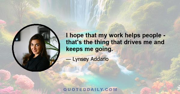 I hope that my work helps people - that's the thing that drives me and keeps me going.