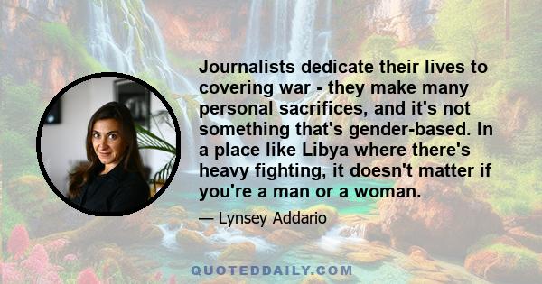 Journalists dedicate their lives to covering war - they make many personal sacrifices, and it's not something that's gender-based. In a place like Libya where there's heavy fighting, it doesn't matter if you're a man or 