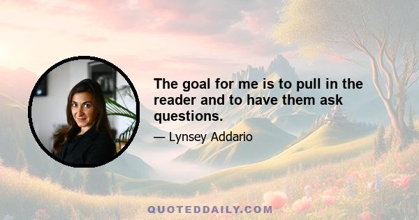 The goal for me is to pull in the reader and to have them ask questions.