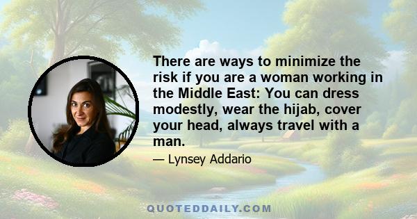 There are ways to minimize the risk if you are a woman working in the Middle East: You can dress modestly, wear the hijab, cover your head, always travel with a man.