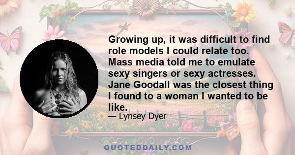 Growing up, it was difficult to find role models I could relate too. Mass media told me to emulate sexy singers or sexy actresses. Jane Goodall was the closest thing I found to a woman I wanted to be like.