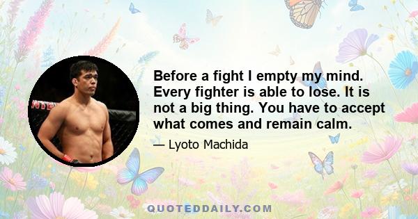 Before a fight I empty my mind. Every fighter is able to lose. It is not a big thing. You have to accept what comes and remain calm.