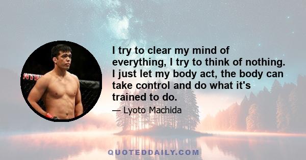 I try to clear my mind of everything, I try to think of nothing. I just let my body act, the body can take control and do what it's trained to do.