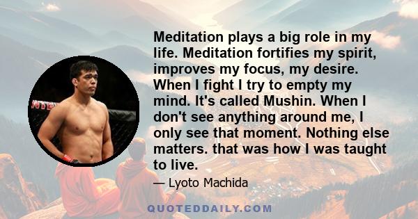 Meditation plays a big role in my life. Meditation fortifies my spirit, improves my focus, my desire. When I fight I try to empty my mind. It's called Mushin. When I don't see anything around me, I only see that moment. 