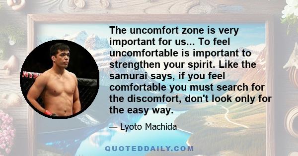 The uncomfort zone is very important for us... To feel uncomfortable is important to strengthen your spirit. Like the samurai says, if you feel comfortable you must search for the discomfort, don't look only for the