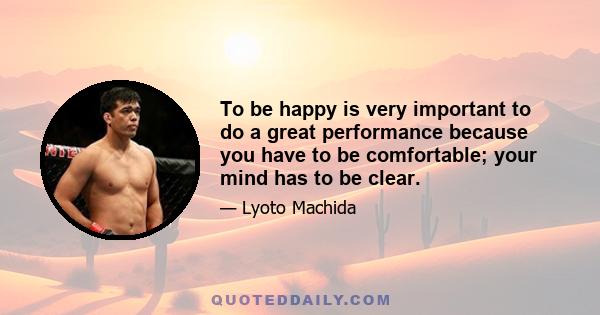 To be happy is very important to do a great performance because you have to be comfortable; your mind has to be clear.