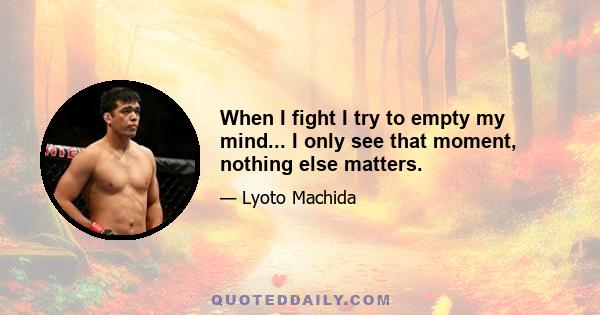 When I fight I try to empty my mind... I only see that moment, nothing else matters.