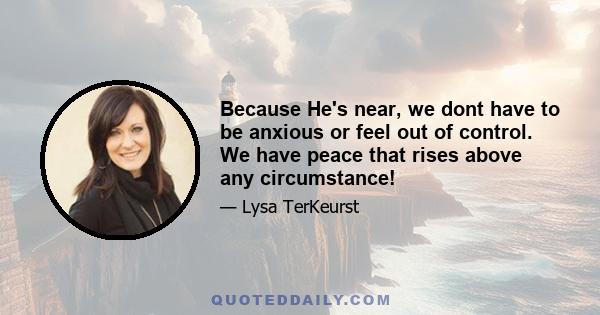 Because He's near, we dont have to be anxious or feel out of control. We have peace that rises above any circumstance!