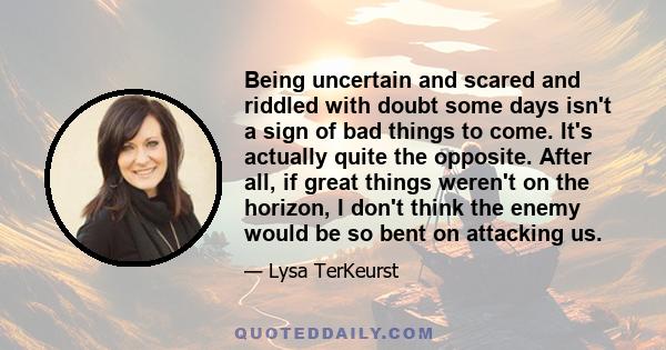 Being uncertain and scared and riddled with doubt some days isn't a sign of bad things to come. It's actually quite the opposite. After all, if great things weren't on the horizon, I don't think the enemy would be so