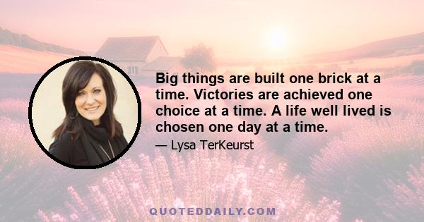 Big things are built one brick at a time. Victories are achieved one choice at a time. A life well lived is chosen one day at a time.